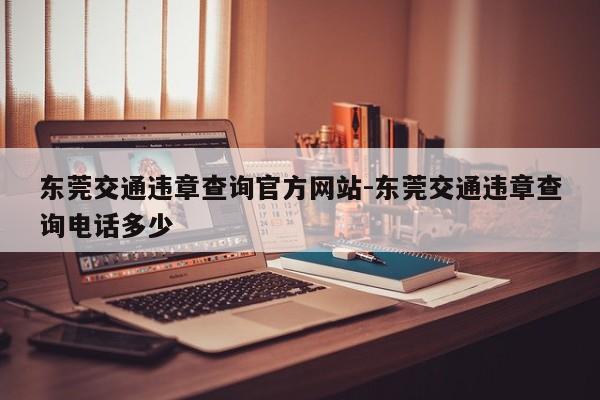 东莞交通违章查询官方网站-东莞交通违章查询电话多少