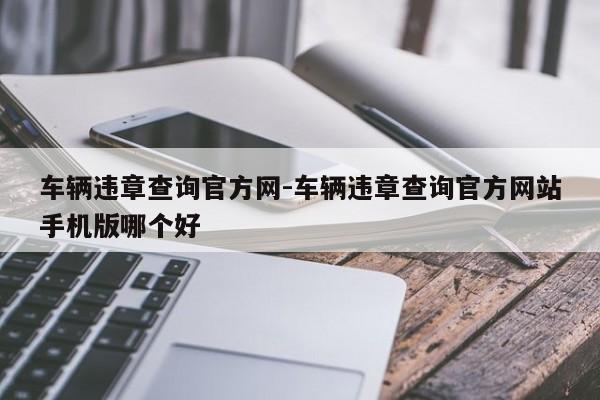 车辆违章查询官方网-车辆违章查询官方网站手机版哪个好