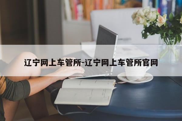 辽宁网上车管所-辽宁网上车管所官网