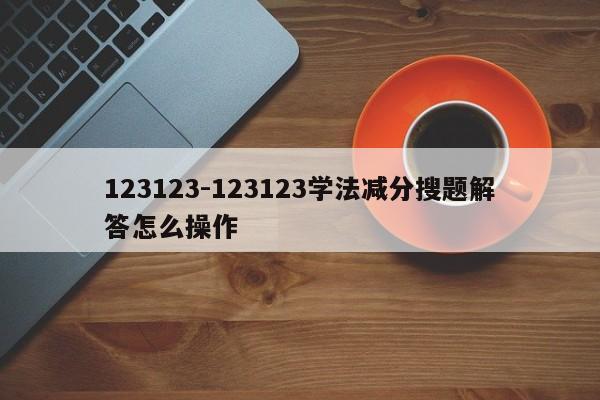 123123-123123学法减分搜题解答怎么操作