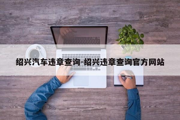 绍兴汽车违章查询-绍兴违章查询官方网站