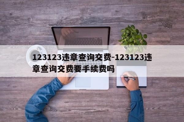 123123违章查询交费-123123违章查询交费要手续费吗