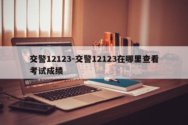 交警12123-交警12123在哪里查看考试成绩