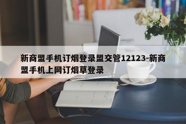 新商盟手机订烟登录盟交管12123-新商盟手机上网订烟草登录