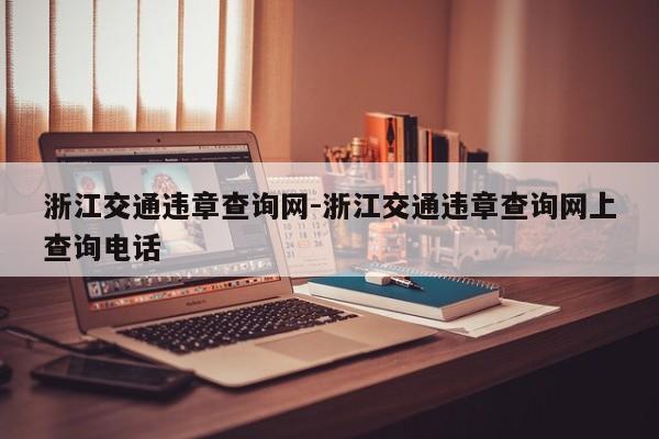 浙江交通违章查询网-浙江交通违章查询网上查询电话